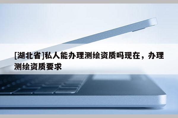 [湖北省]私人能辦理測繪資質(zhì)嗎現(xiàn)在，辦理測繪資質(zhì)要求