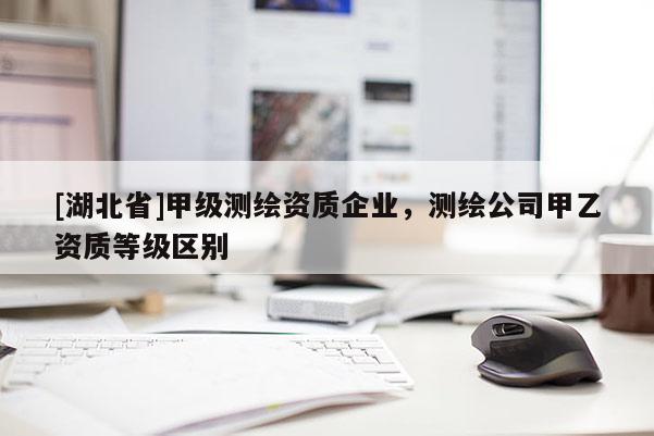 [湖北省]甲級測繪資質(zhì)企業(yè)，測繪公司甲乙資質(zhì)等級區(qū)別