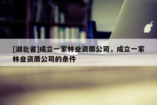 [湖北省]成立一家林業(yè)資質(zhì)公司，成立一家林業(yè)資質(zhì)公司的條件
