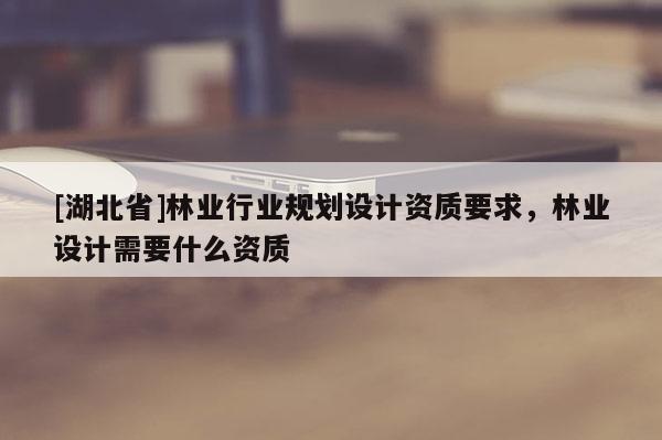[湖北省]林業(yè)行業(yè)規(guī)劃設(shè)計(jì)資質(zhì)要求，林業(yè)設(shè)計(jì)需要什么資質(zhì)