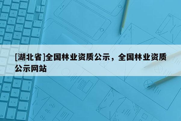 [湖北省]全國(guó)林業(yè)資質(zhì)公示，全國(guó)林業(yè)資質(zhì)公示網(wǎng)站