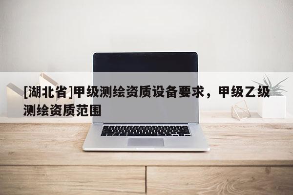 [湖北省]甲級測繪資質(zhì)設備要求，甲級乙級測繪資質(zhì)范圍