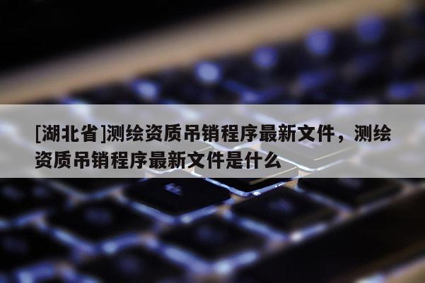 [湖北省]測繪資質(zhì)吊銷程序最新文件，測繪資質(zhì)吊銷程序最新文件是什么