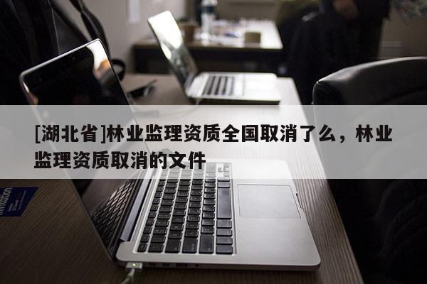 [湖北省]林業(yè)監(jiān)理資質(zhì)全國(guó)取消了么，林業(yè)監(jiān)理資質(zhì)取消的文件