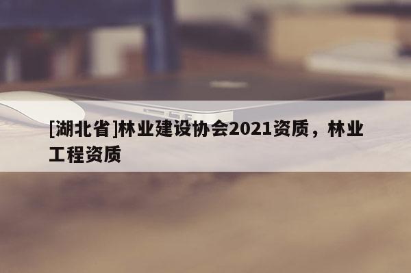 [湖北省]林業(yè)建設(shè)協(xié)會2021資質(zhì)，林業(yè)工程資質(zhì)