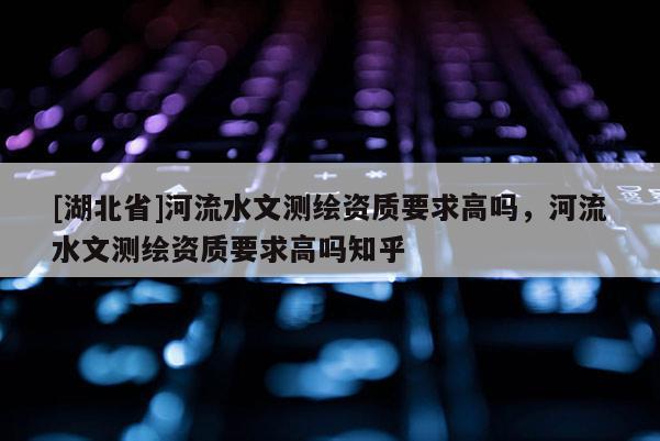 [湖北省]河流水文測繪資質(zhì)要求高嗎，河流水文測繪資質(zhì)要求高嗎知乎