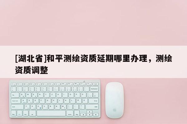 [湖北省]和平測(cè)繪資質(zhì)延期哪里辦理，測(cè)繪資質(zhì)調(diào)整