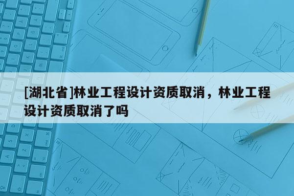 [湖北省]林業(yè)工程設計資質(zhì)取消，林業(yè)工程設計資質(zhì)取消了嗎