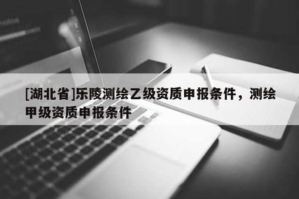 [湖北省]樂(lè)陵測(cè)繪乙級(jí)資質(zhì)申報(bào)條件，測(cè)繪甲級(jí)資質(zhì)申報(bào)條件