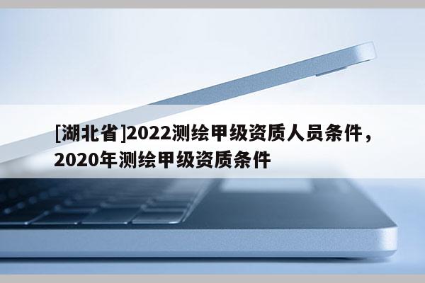 [湖北省]2022測(cè)繪甲級(jí)資質(zhì)人員條件，2020年測(cè)繪甲級(jí)資質(zhì)條件
