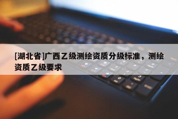 [湖北省]廣西乙級(jí)測(cè)繪資質(zhì)分級(jí)標(biāo)準(zhǔn)，測(cè)繪資質(zhì)乙級(jí)要求