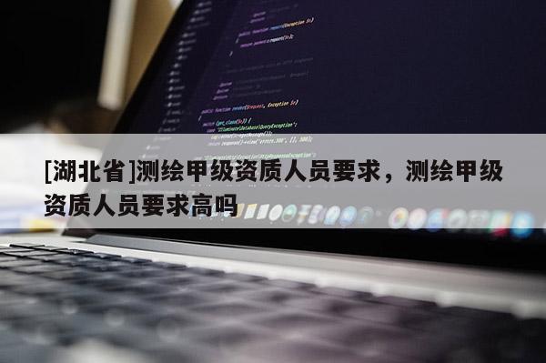 [湖北省]測(cè)繪甲級(jí)資質(zhì)人員要求，測(cè)繪甲級(jí)資質(zhì)人員要求高嗎