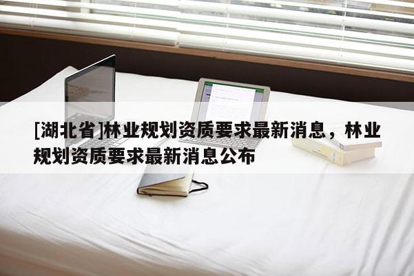 [湖北省]林業(yè)規(guī)劃資質(zhì)要求最新消息，林業(yè)規(guī)劃資質(zhì)要求最新消息公布
