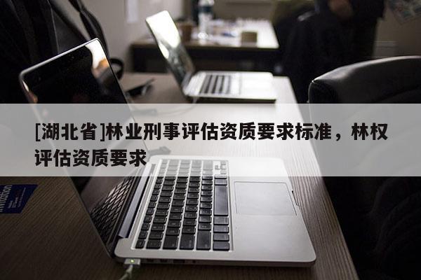 [湖北省]林業(yè)刑事評(píng)估資質(zhì)要求標(biāo)準(zhǔn)，林權(quán)評(píng)估資質(zhì)要求
