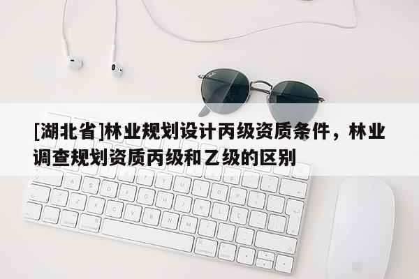 [湖北省]林業(yè)規(guī)劃設(shè)計(jì)丙級(jí)資質(zhì)條件，林業(yè)調(diào)查規(guī)劃資質(zhì)丙級(jí)和乙級(jí)的區(qū)別