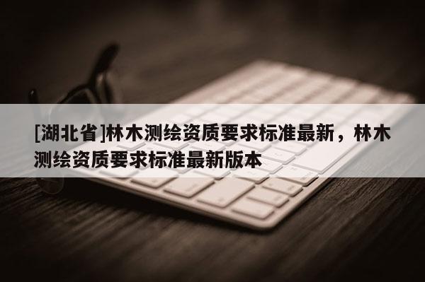 [湖北省]林木測(cè)繪資質(zhì)要求標(biāo)準(zhǔn)最新，林木測(cè)繪資質(zhì)要求標(biāo)準(zhǔn)最新版本