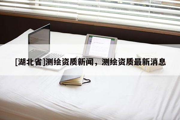 [湖北省]測(cè)繪資質(zhì)新聞，測(cè)繪資質(zhì)最新消息
