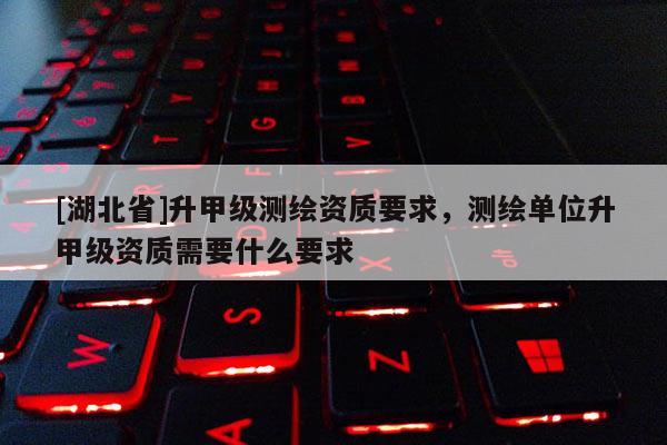 [湖北省]升甲級(jí)測(cè)繪資質(zhì)要求，測(cè)繪單位升甲級(jí)資質(zhì)需要什么要求