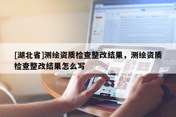[湖北省]測(cè)繪資質(zhì)檢查整改結(jié)果，測(cè)繪資質(zhì)檢查整改結(jié)果怎么寫