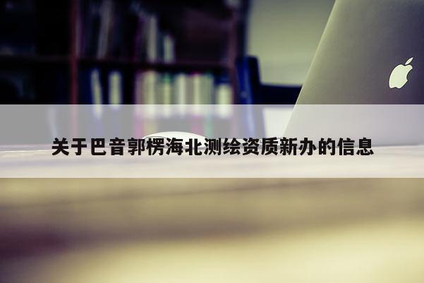 關(guān)于巴音郭楞海北測(cè)繪資質(zhì)新辦的信息