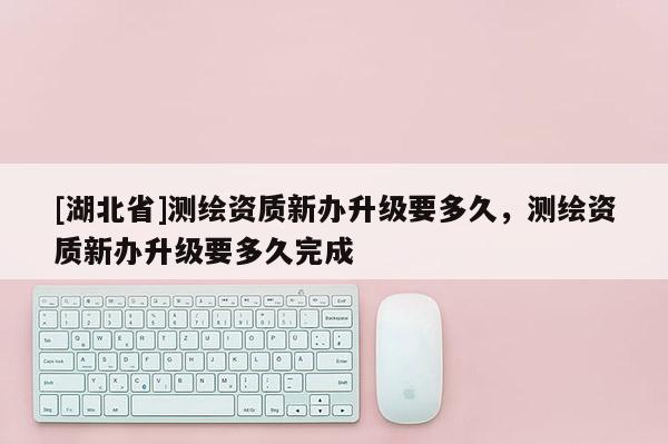 [湖北省]測繪資質新辦升級要多久，測繪資質新辦升級要多久完成