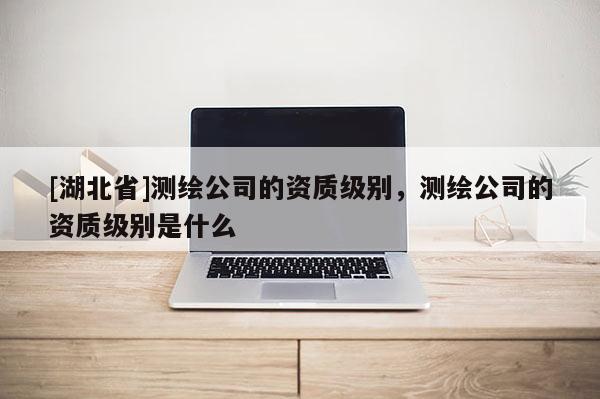 [湖北省]測(cè)繪公司的資質(zhì)級(jí)別，測(cè)繪公司的資質(zhì)級(jí)別是什么