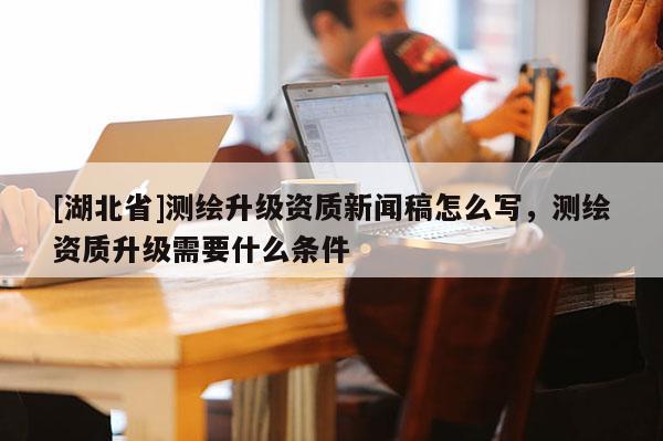[湖北省]測繪升級資質(zhì)新聞稿怎么寫，測繪資質(zhì)升級需要什么條件