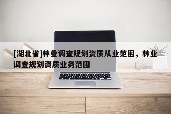 [湖北省]林業(yè)調(diào)查規(guī)劃資質(zhì)從業(yè)范圍，林業(yè)調(diào)查規(guī)劃資質(zhì)業(yè)務(wù)范圍