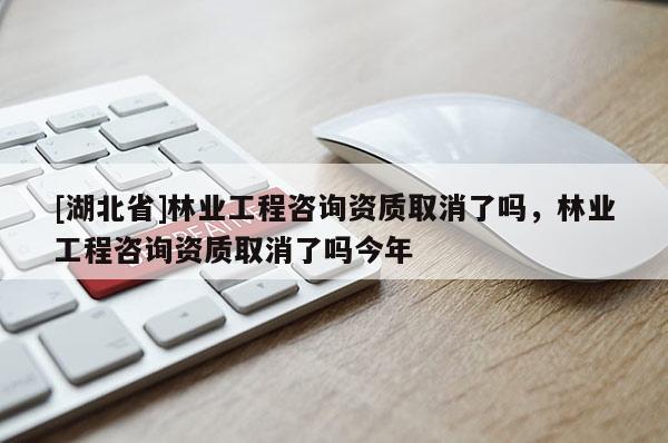 [湖北省]林業(yè)工程咨詢資質(zhì)取消了嗎，林業(yè)工程咨詢資質(zhì)取消了嗎今年