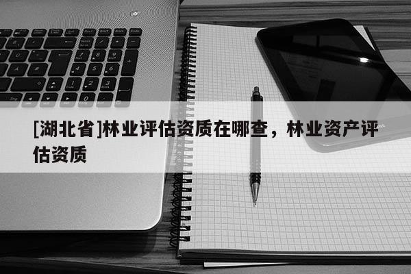 [湖北省]林業(yè)評估資質(zhì)在哪查，林業(yè)資產(chǎn)評估資質(zhì)