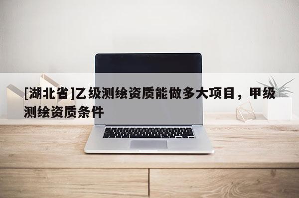[湖北省]乙級測繪資質(zhì)能做多大項目，甲級測繪資質(zhì)條件