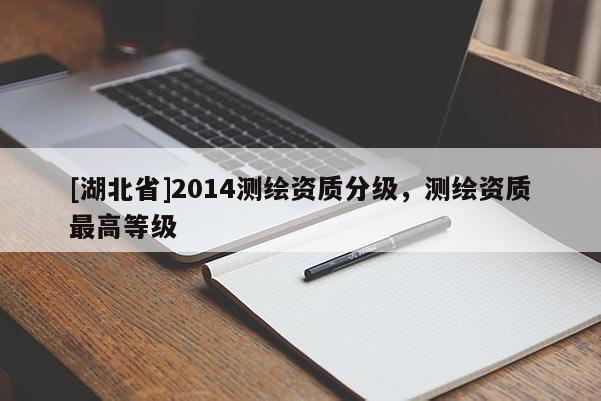 [湖北省]2014測(cè)繪資質(zhì)分級(jí)，測(cè)繪資質(zhì)最高等級(jí)