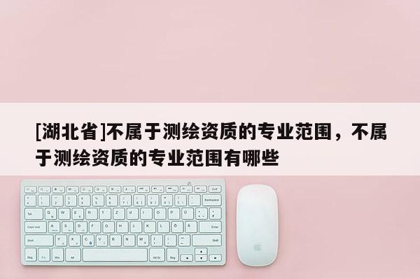 [湖北省]不屬于測(cè)繪資質(zhì)的專業(yè)范圍，不屬于測(cè)繪資質(zhì)的專業(yè)范圍有哪些