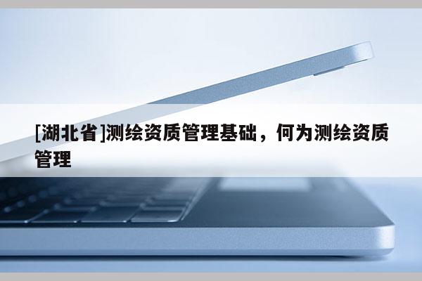 [湖北省]測(cè)繪資質(zhì)管理基礎(chǔ)，何為測(cè)繪資質(zhì)管理