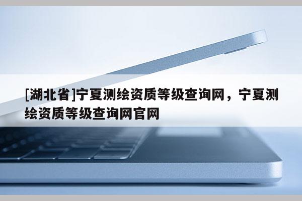 [湖北省]寧夏測繪資質(zhì)等級查詢網(wǎng)，寧夏測繪資質(zhì)等級查詢網(wǎng)官網(wǎng)