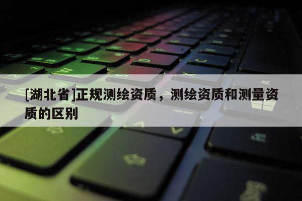 [湖北省]正規(guī)測繪資質(zhì)，測繪資質(zhì)和測量資質(zhì)的區(qū)別