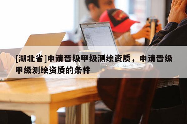 [湖北省]申請(qǐng)晉級(jí)甲級(jí)測(cè)繪資質(zhì)，申請(qǐng)晉級(jí)甲級(jí)測(cè)繪資質(zhì)的條件