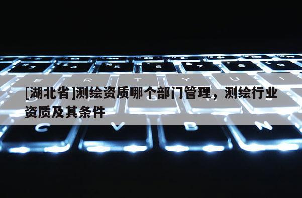 [湖北省]測(cè)繪資質(zhì)哪個(gè)部門管理，測(cè)繪行業(yè)資質(zhì)及其條件