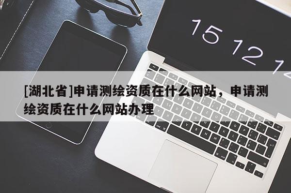 [湖北省]申請測繪資質(zhì)在什么網(wǎng)站，申請測繪資質(zhì)在什么網(wǎng)站辦理