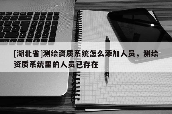 [湖北省]測(cè)繪資質(zhì)系統(tǒng)怎么添加人員，測(cè)繪資質(zhì)系統(tǒng)里的人員已存在