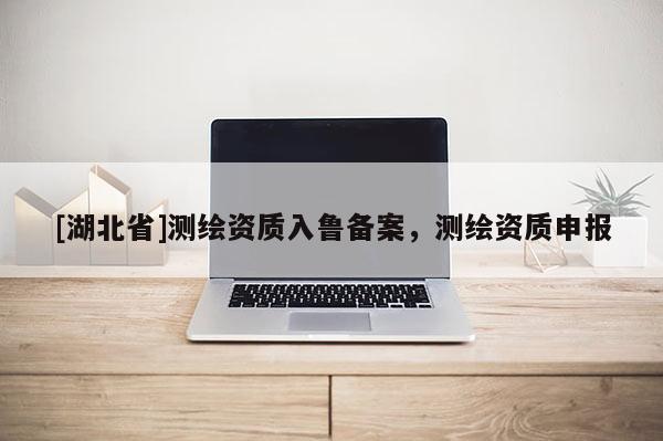 [湖北省]測繪資質(zhì)入魯備案，測繪資質(zhì)申報