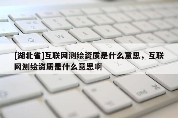 [湖北省]互聯(lián)網(wǎng)測繪資質(zhì)是什么意思，互聯(lián)網(wǎng)測繪資質(zhì)是什么意思啊