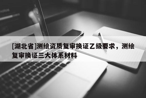 [湖北省]測(cè)繪資質(zhì)復(fù)審換證乙級(jí)要求，測(cè)繪復(fù)審換證三大體系材料
