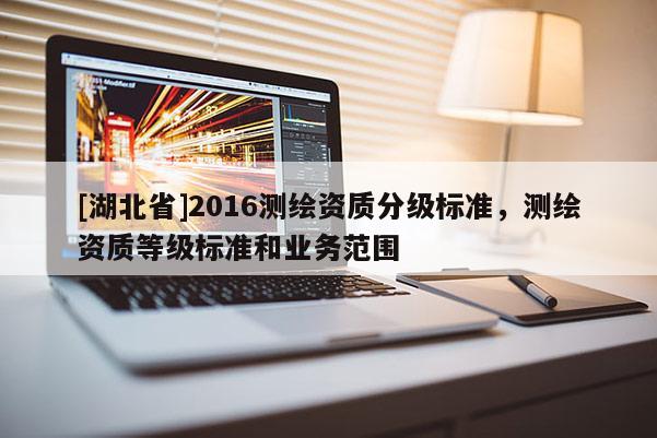 [湖北省]2016測繪資質(zhì)分級(jí)標(biāo)準(zhǔn)，測繪資質(zhì)等級(jí)標(biāo)準(zhǔn)和業(yè)務(wù)范圍