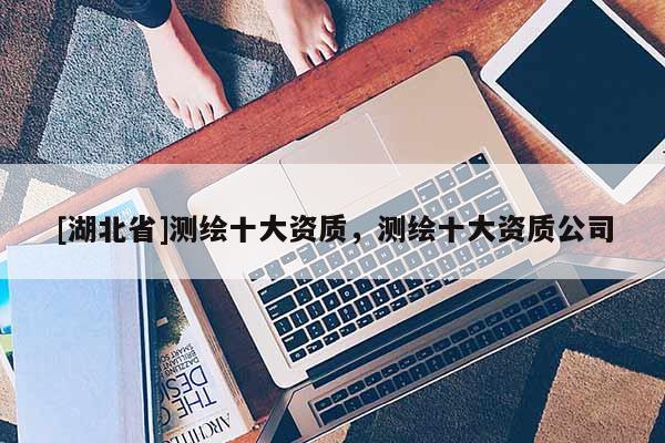 [湖北省]測繪十大資質(zhì)，測繪十大資質(zhì)公司
