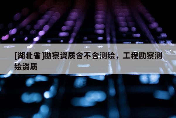 [湖北省]勘察資質(zhì)含不含測繪，工程勘察測繪資質(zhì)