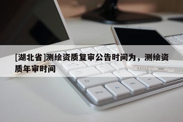 [湖北省]測(cè)繪資質(zhì)復(fù)審公告時(shí)間為，測(cè)繪資質(zhì)年審時(shí)間