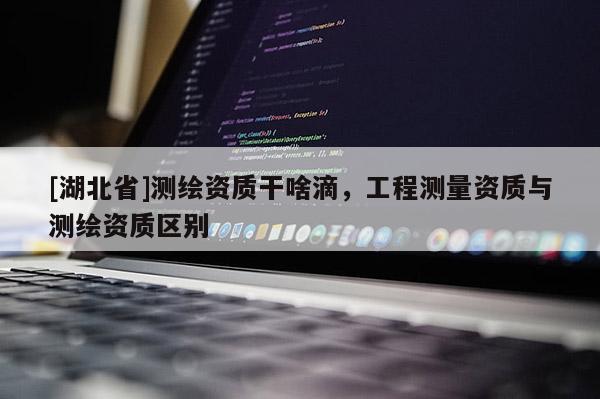 [湖北省]測(cè)繪資質(zhì)干啥滴，工程測(cè)量資質(zhì)與測(cè)繪資質(zhì)區(qū)別