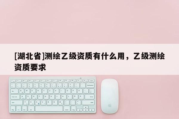 [湖北省]測(cè)繪乙級(jí)資質(zhì)有什么用，乙級(jí)測(cè)繪資質(zhì)要求