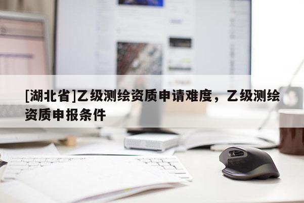 [湖北省]乙級(jí)測(cè)繪資質(zhì)申請(qǐng)難度，乙級(jí)測(cè)繪資質(zhì)申報(bào)條件